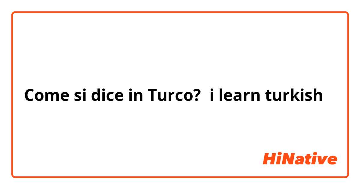 Come si dice in Turco? i learn turkish