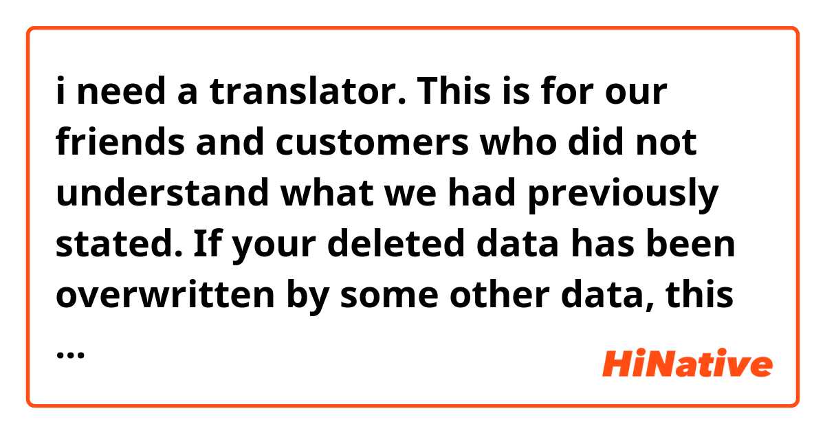 i need a translator.
This is for our friends and customers who did not understand what we had previously stated. If your deleted data has been overwritten by some other data, this will result in its loss, and so it can't be recovered! No one can recover data that has been overwritten. It cannot even be recovered by professionals. We hope that you will take notice of the instructions that we have provided. All the best,