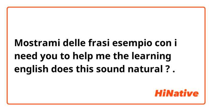 Mostrami delle frasi esempio con i need you to help me the  learning english
does this sound natural ?.