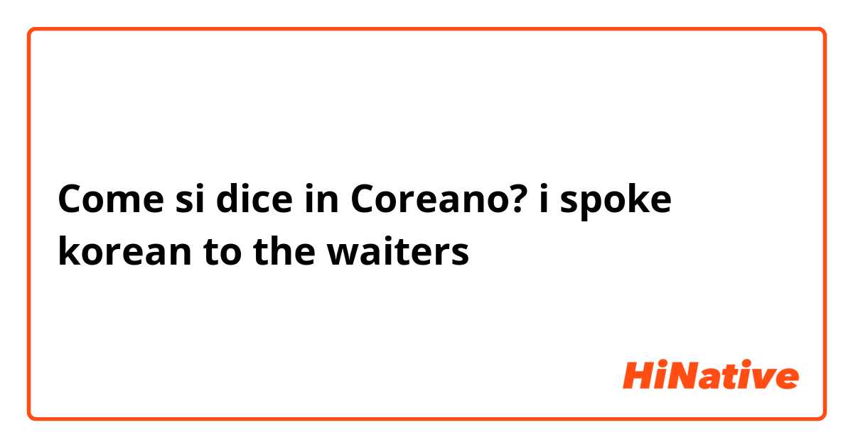 Come si dice in Coreano? i spoke korean to the waiters 