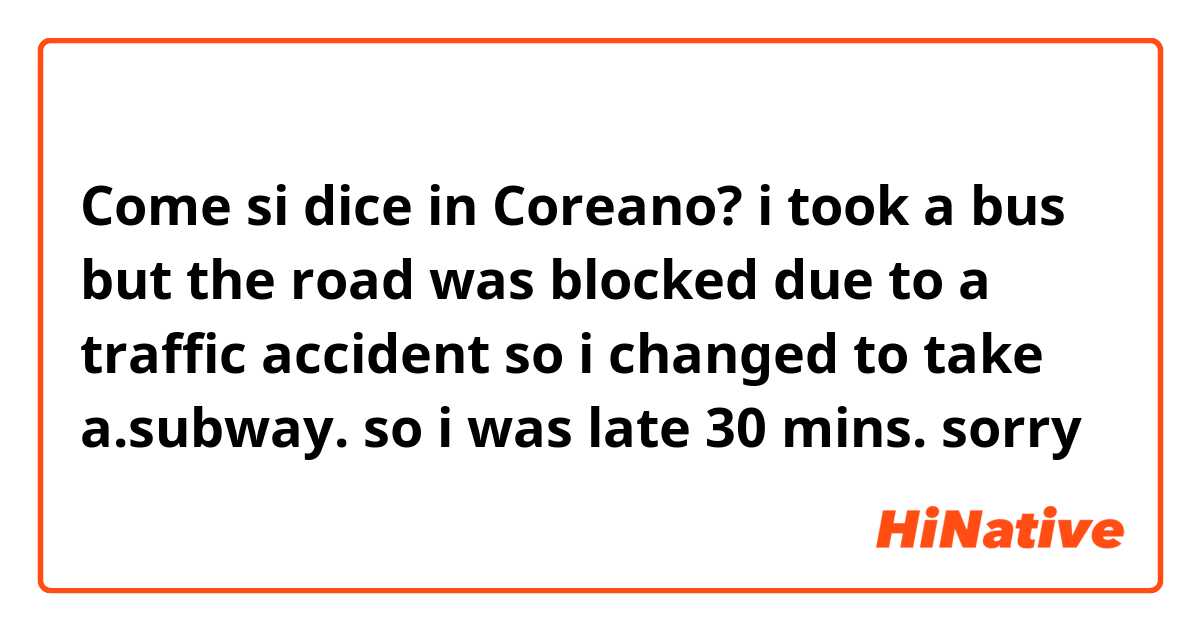 Come si dice in Coreano? i took a bus but the road was blocked due to a traffic accident so i changed to take a.subway. so i was late 30 mins. sorry