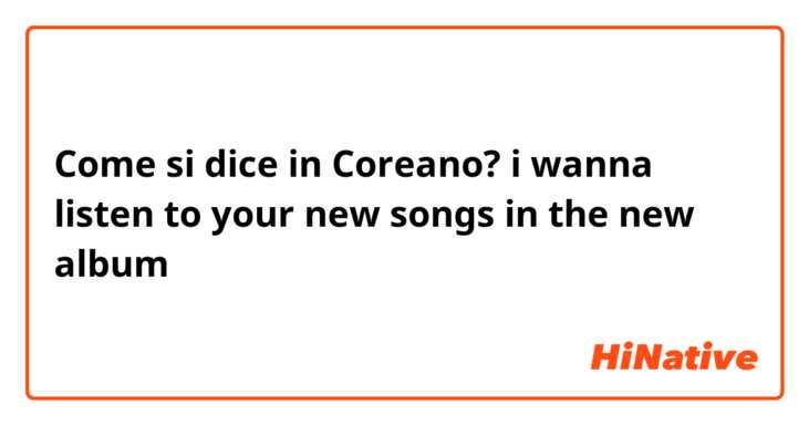 Come si dice in Coreano? i wanna listen to your new songs in the new album 