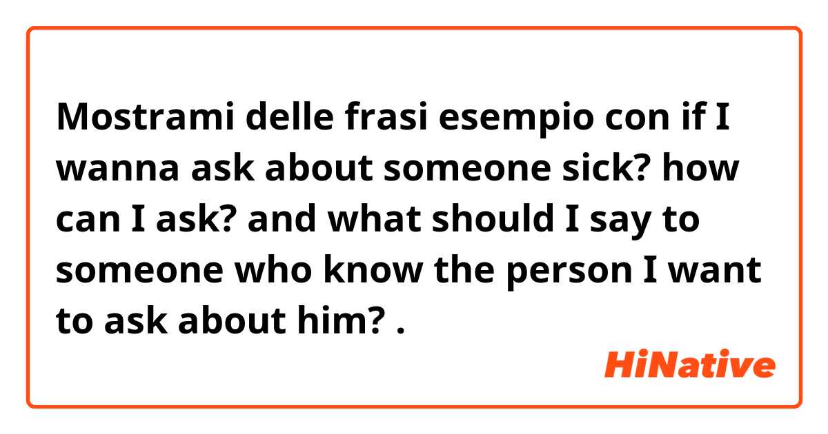 Mostrami delle frasi esempio con if I wanna ask about someone sick? how can I ask? and what should I say to someone who know the person I want to ask about him?.