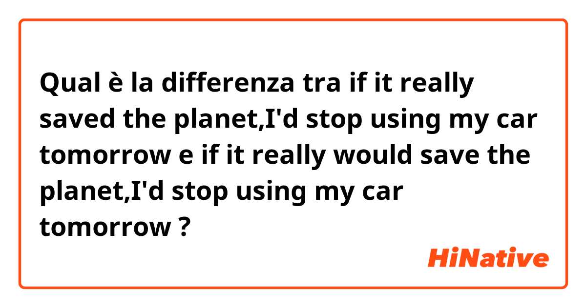 Qual è la differenza tra  if it really saved the planet,I'd stop using my car tomorrow e if it really would save the planet,I'd stop using my car tomorrow ?
