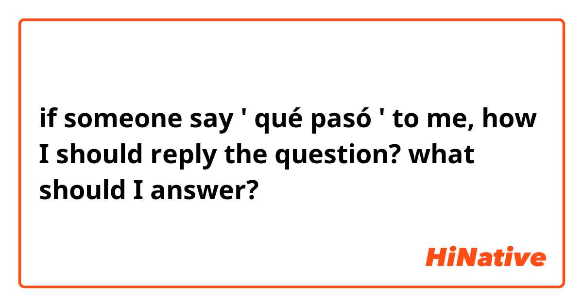 if someone say ' qué pasó ' to me, how I should reply the question? what should I answer?
