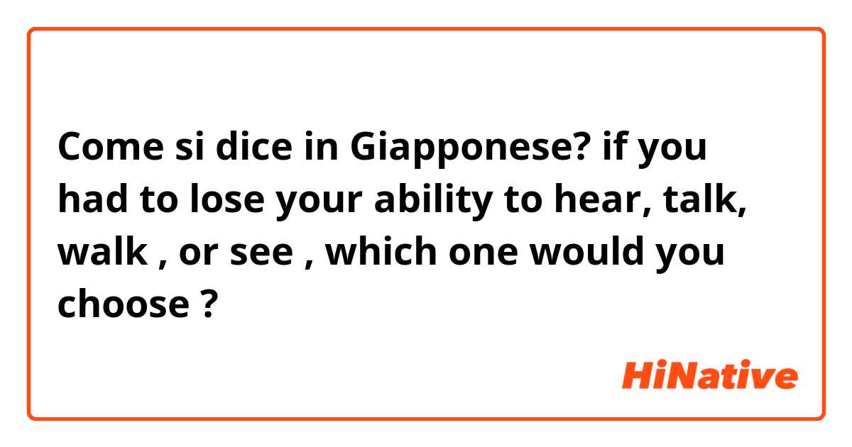 Come si dice in Giapponese? if you had to lose your ability to hear, talk, walk , or see , which one would you choose ?