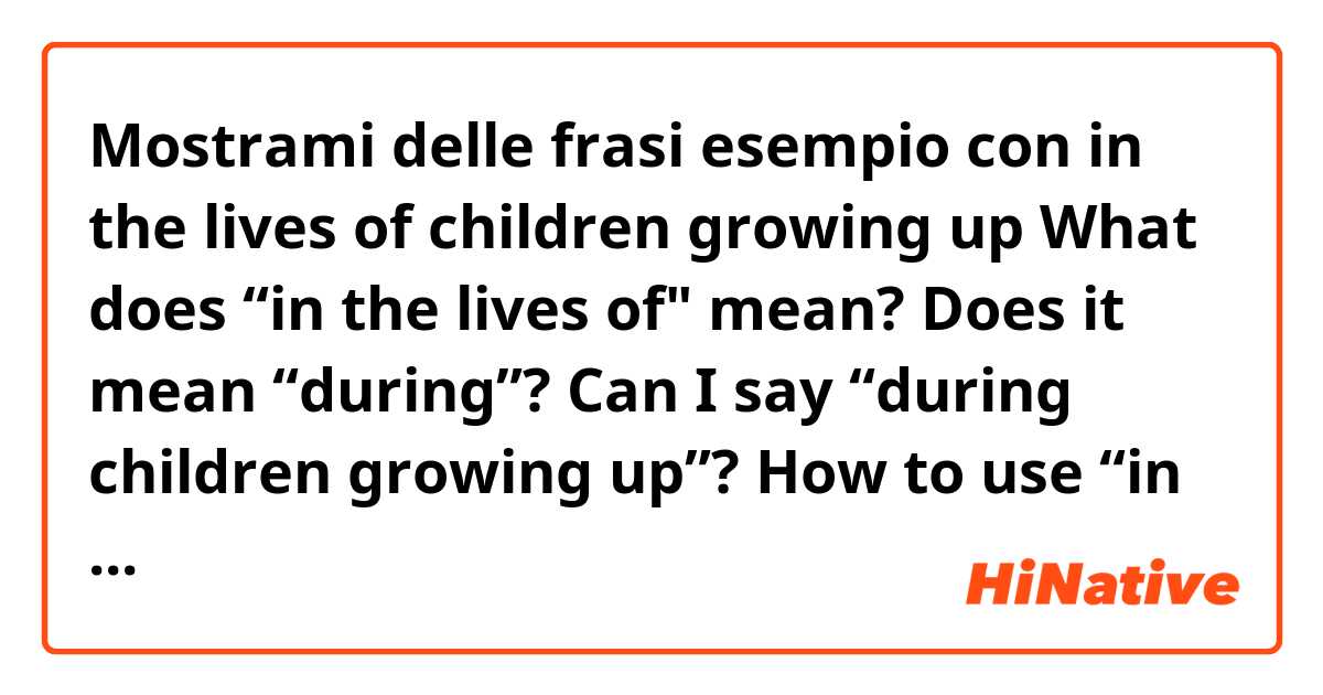 Mostrami delle frasi esempio con in the lives of children growing up

What does “in the lives of" mean? Does it mean “during”?
Can I say “during children growing up”?
How to use “in the lives of" in sentence?.