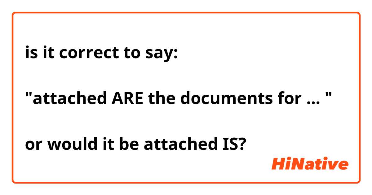 is it correct to say: 

"attached ARE the documents for ... "

or would it be attached IS? 