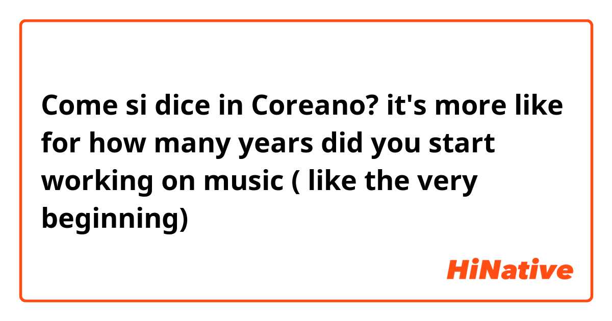 Come si dice in Coreano? it's more like for how many years did you start working on music ( like the very beginning)