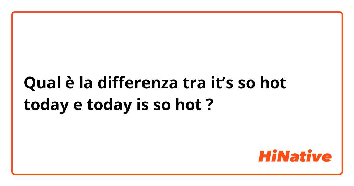 Qual è la differenza tra  it’s so hot today  e today is so hot  ?