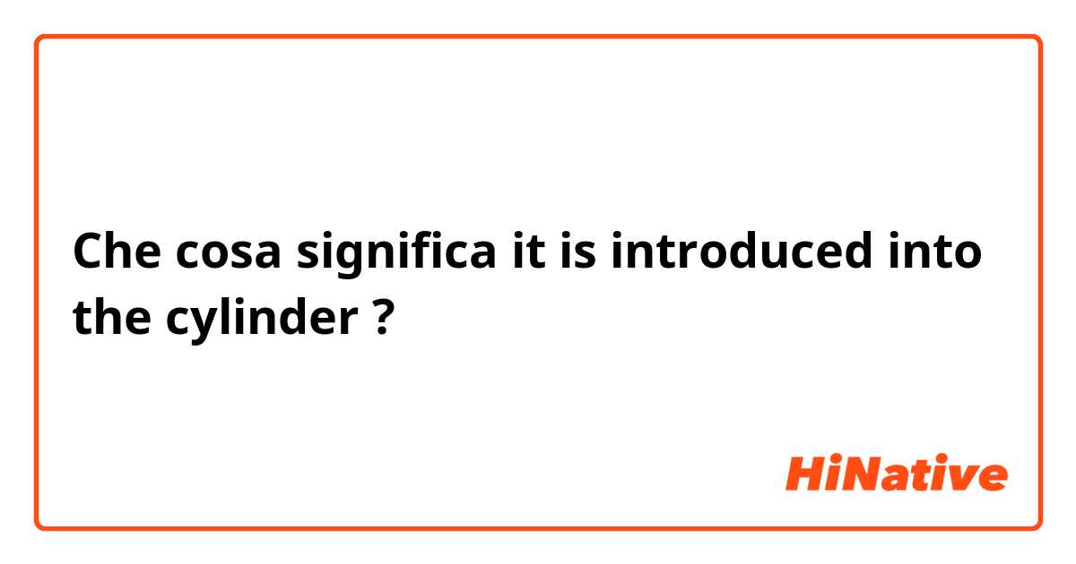 Che cosa significa it is introduced into the cylinder?