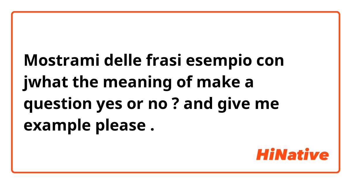 Mostrami delle frasi esempio con jwhat the meaning of make a question yes or no ? and give me example  please  .
