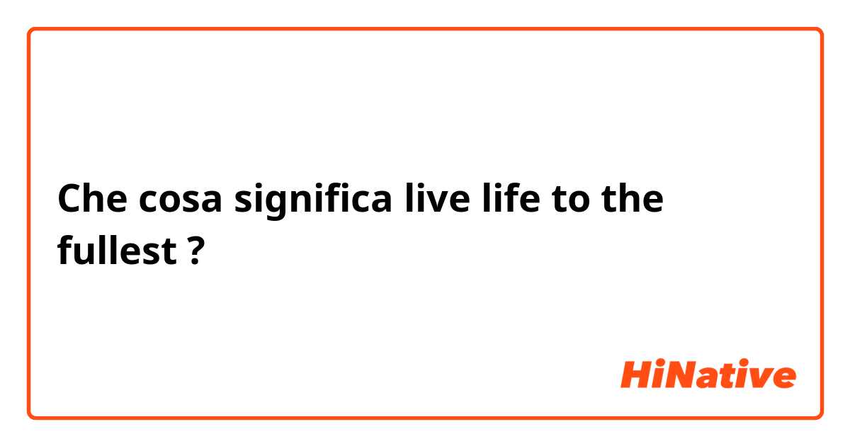 Che cosa significa live life to the fullest?