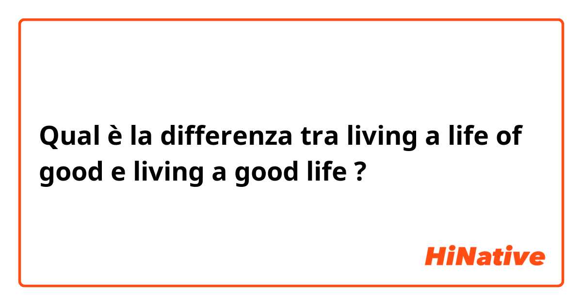 Qual è la differenza tra  living a life of good  e living a good life ?