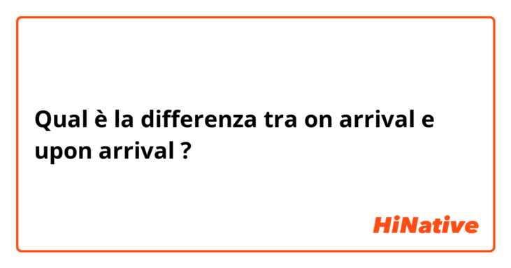 Qual è la differenza tra  on arrival e upon arrival ?