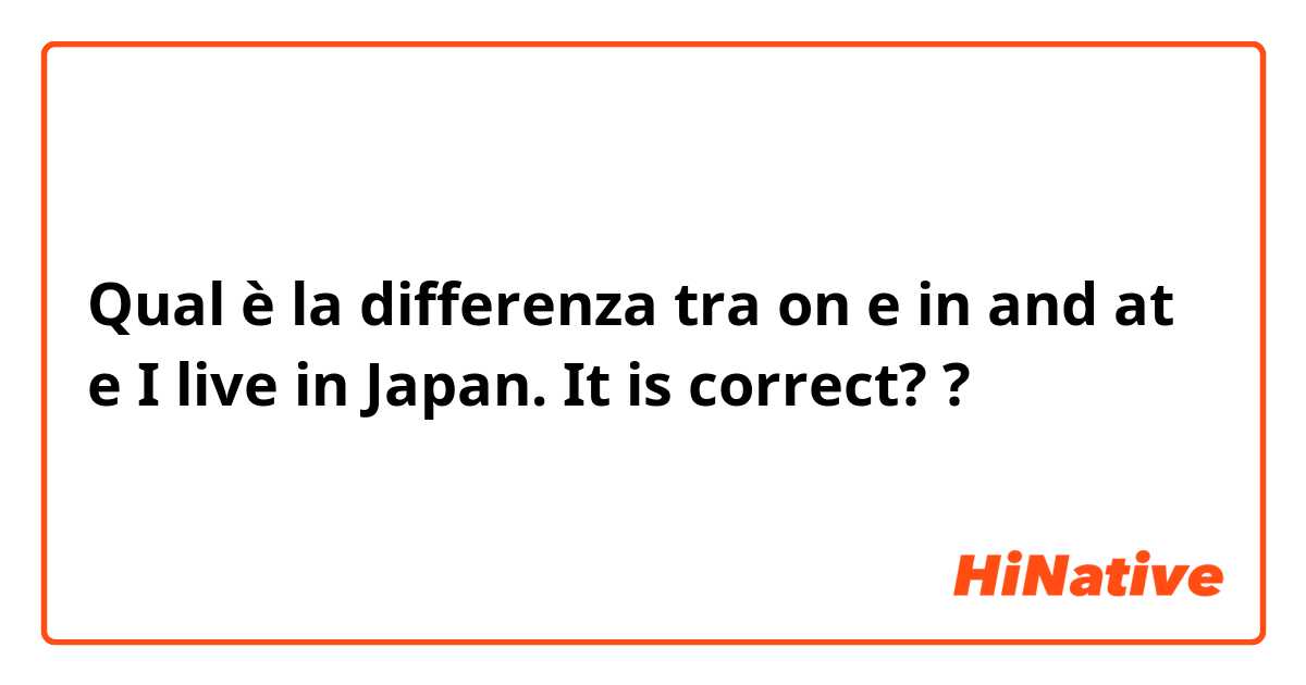 Qual è la differenza tra  on e in and at  e I live in Japan. It is correct? ?