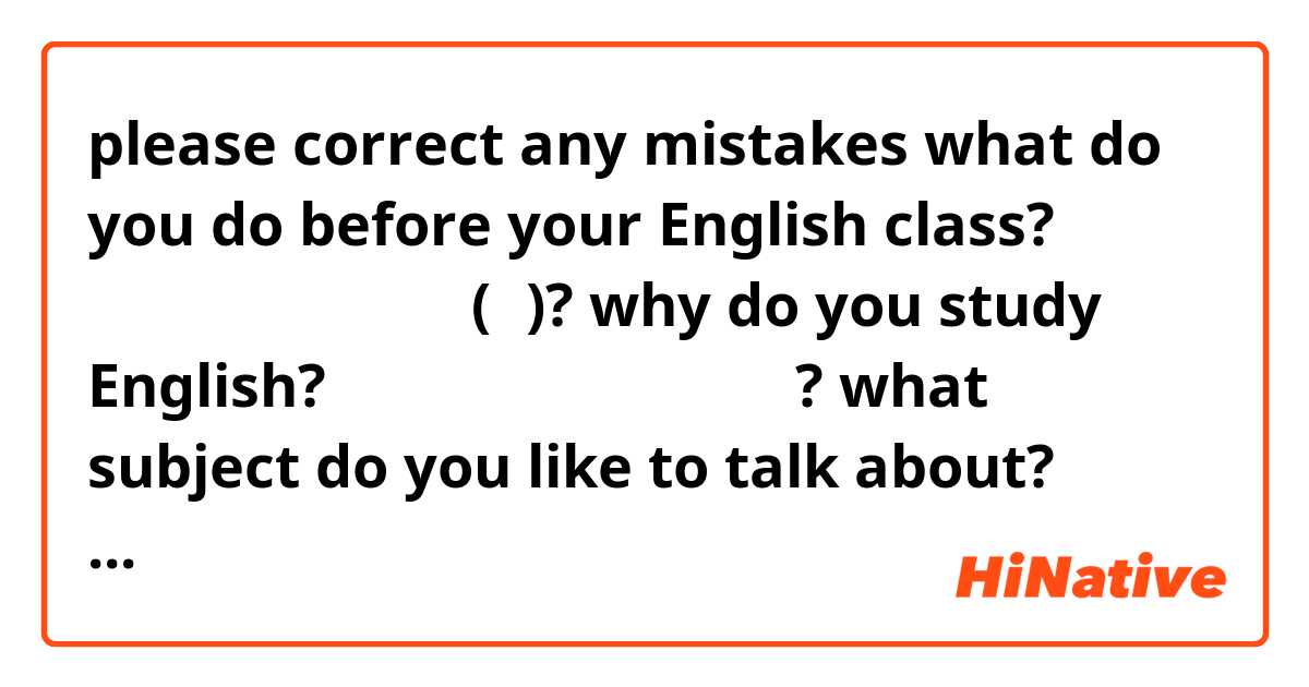please correct any mistakes

what do you do before your English class?
英語クラス前に何をする(の)?

why do you study English?
どうして英語を勉強しますか?

what subject do you like to talk about?
何のかもくを話すことが好き?