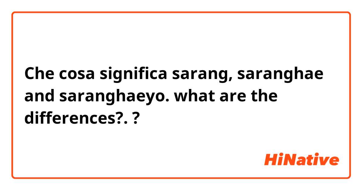 Che cosa significa sarang, saranghae and saranghaeyo. what are the differences?.?