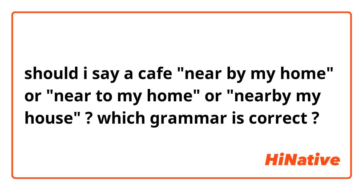 should i say a cafe "near by my home" or "near to my home" or "nearby my house" ? which grammar is correct ?