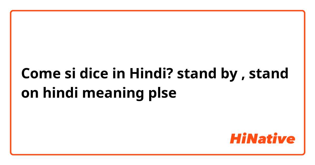 Come si dice in Hindi? stand by , stand on  hindi meaning plse