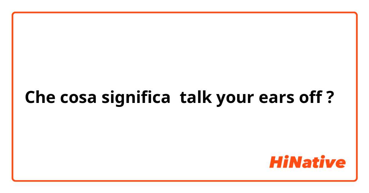Che cosa significa talk your ears off?