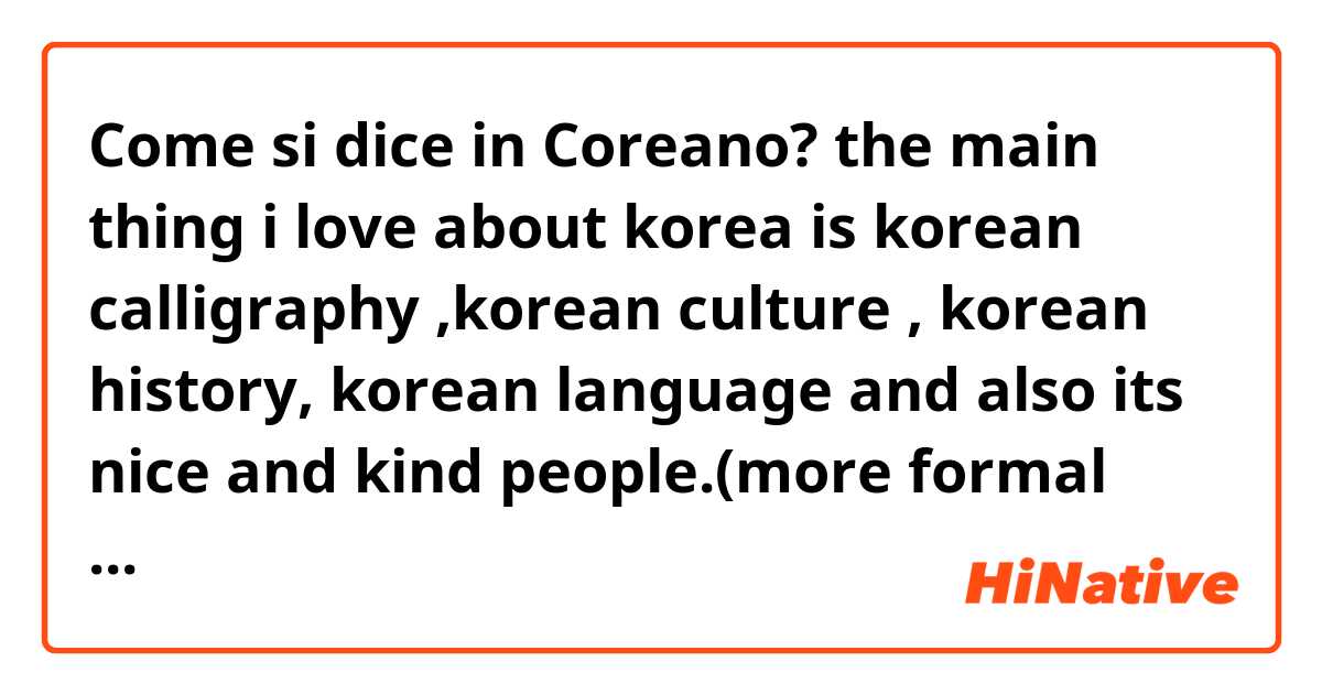 Come si dice in Coreano? the main thing i love about korea is korean calligraphy ,korean culture , korean history, korean language and also its nice and kind people.(more formal way)