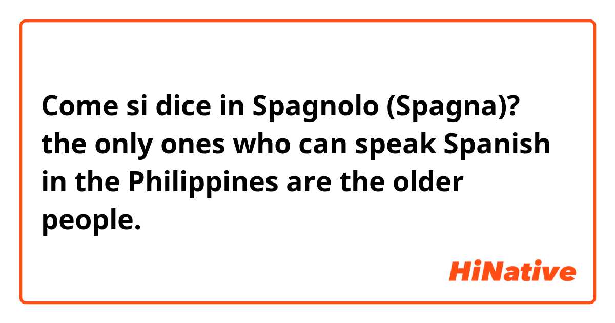 Come si dice in Spagnolo (Spagna)? the only ones who can speak Spanish in the Philippines are the older people. 
