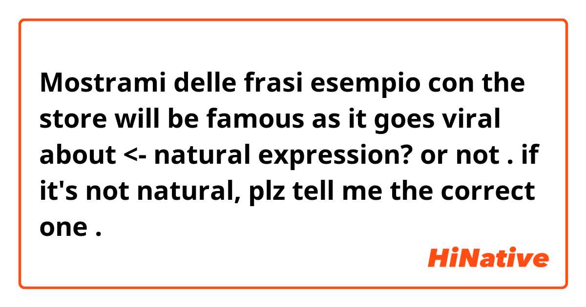 Mostrami delle frasi esempio con the store will be famous as it goes viral about <- natural expression? or not . if it's not natural, plz tell me the correct one.