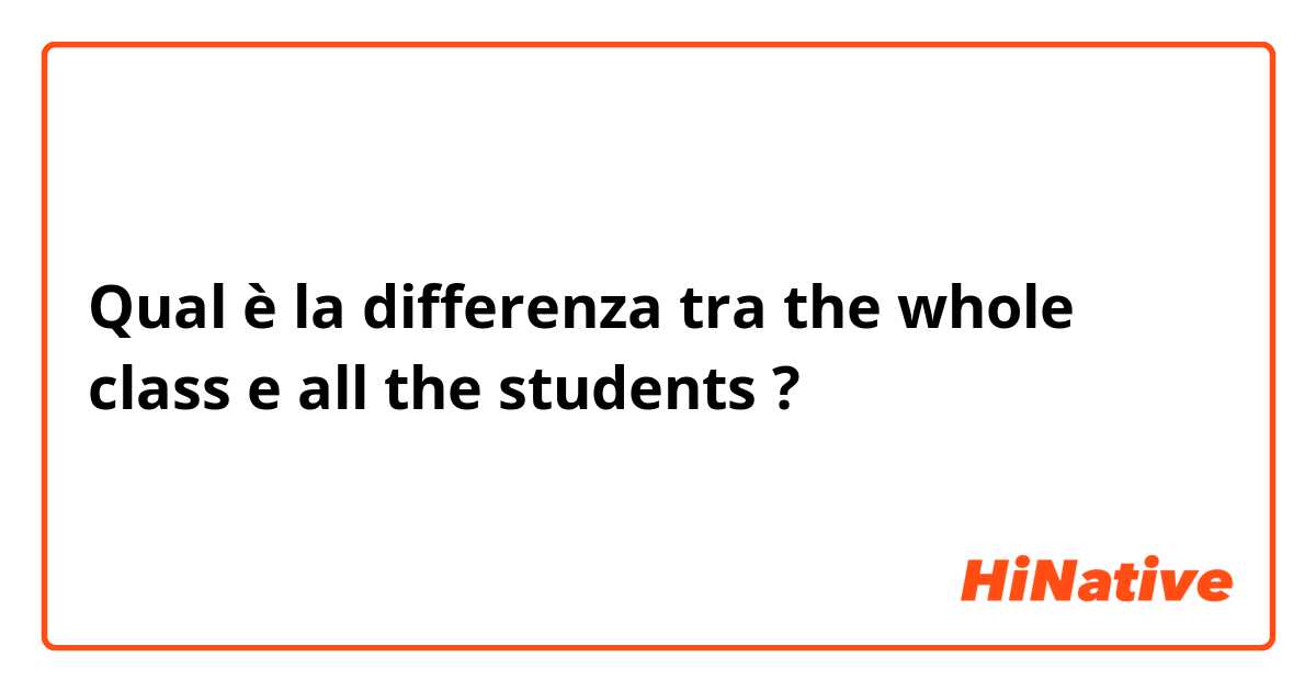 Qual è la differenza tra  the whole class e all the students ?