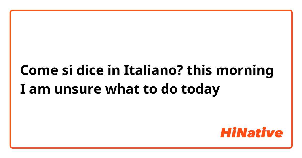 Come si dice in Italiano? this morning I am unsure what to do today