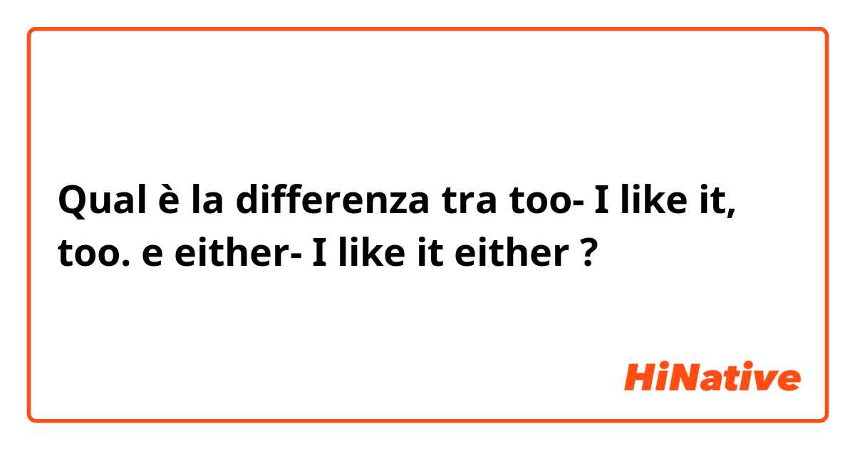 Qual è la differenza tra  too- I like it, too. e either- I like it either  ?