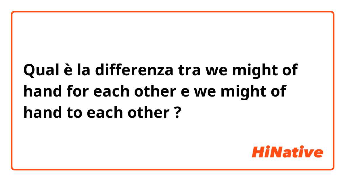 Qual è la differenza tra  we might of hand for each other e we might of hand to each other ?