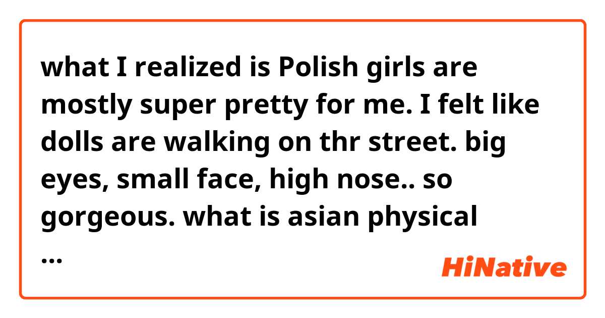 what I realized is Polish girls are mostly super pretty for me. I felt like dolls are walking on thr street. big eyes, small face, high nose.. so gorgeous. what is asian physical attraction for you guys?