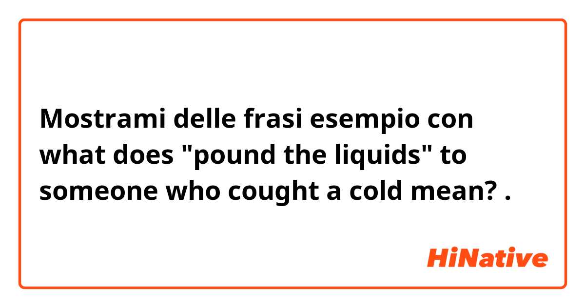 Mostrami delle frasi esempio con what does "pound the liquids" to someone who cought a cold mean?.