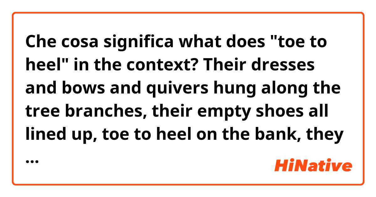 Che cosa significa what does "toe to heel" in the context?
Their dresses and bows and quivers hung along the tree branches, their empty shoes all lined up, toe to heel on the bank, they floated idly ?