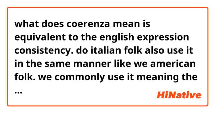 what does coerenza mean is equivalent to the english expression consistency.

do italian folk also use it in the same manner like we american folk.

we commonly use it meaning the state or condition of always happening or behaving in the same way.

feel free to provide some examples if you want thanks again beforehand 😊