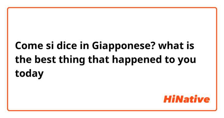 Come si dice in Giapponese? what is the best thing that happened to you today 