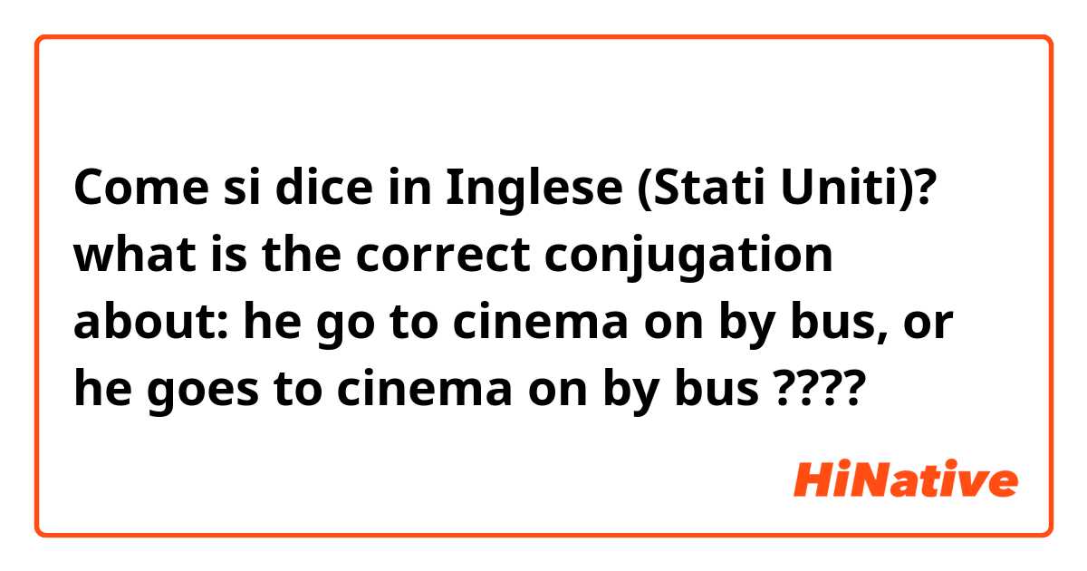 Come si dice in Inglese (Stati Uniti)? what is the correct conjugation about:
 
he go to cinema on by bus, or
he goes to cinema on by bus

????