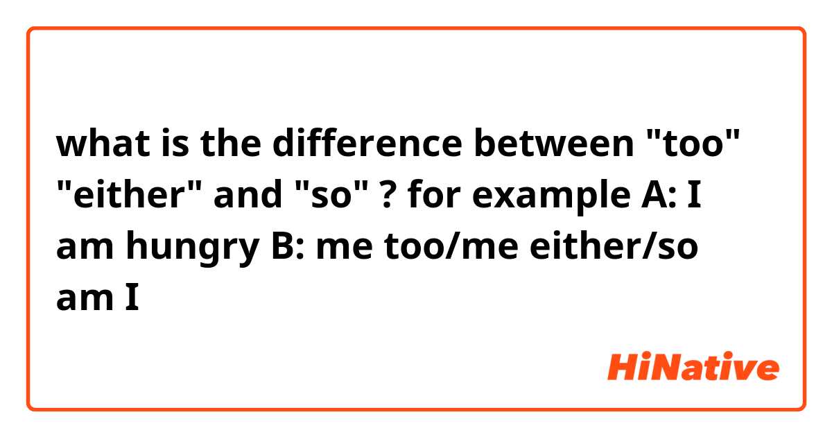 what is the difference between "too" "either" and "so"  ? for example 
A: I am hungry
B: me too/me either/so am I 

