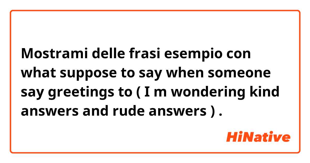 Mostrami delle frasi esempio con  what suppose to say when someone say greetings to ( I m wondering kind answers and rude answers ).