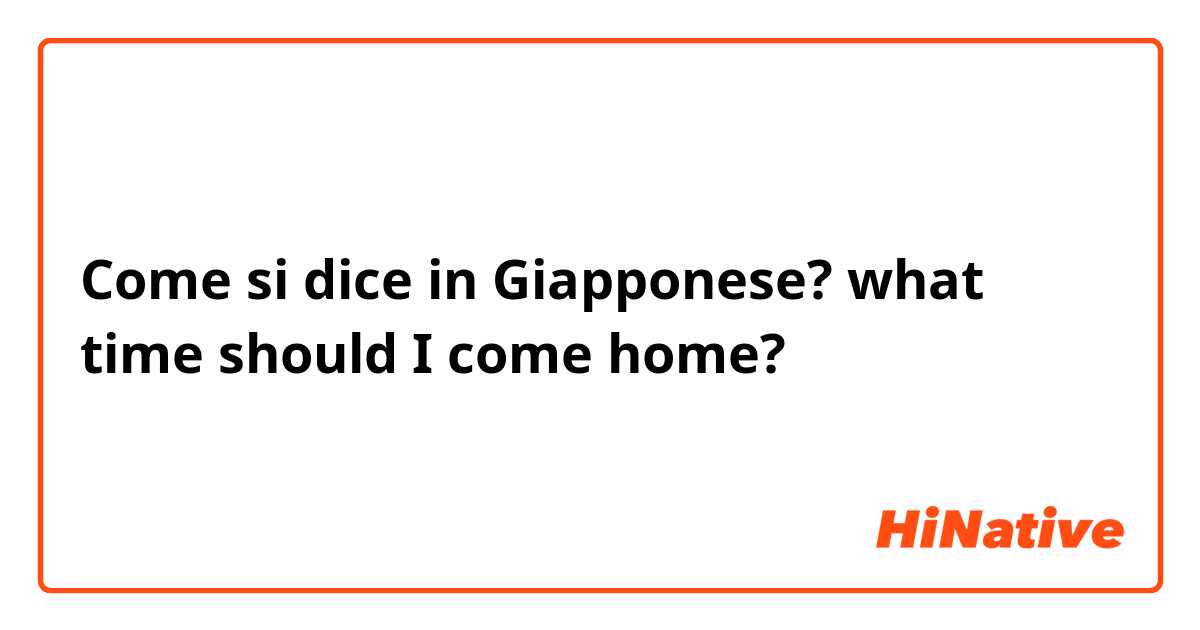 Come si dice in Giapponese? what time should I come home?