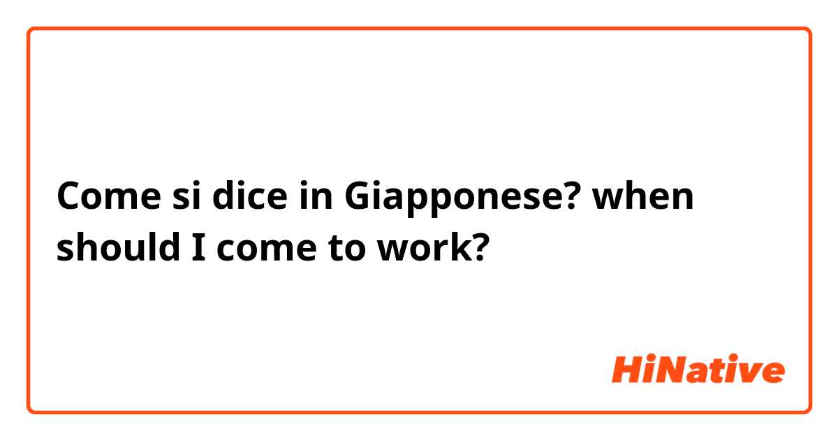 Come si dice in Giapponese? when should I come to work?