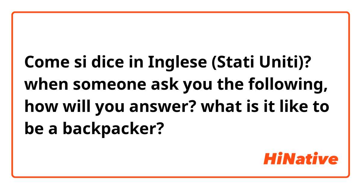 Come si dice in Inglese (Stati Uniti)? when someone ask you the following, how will you answer? what is it like to be a backpacker?
