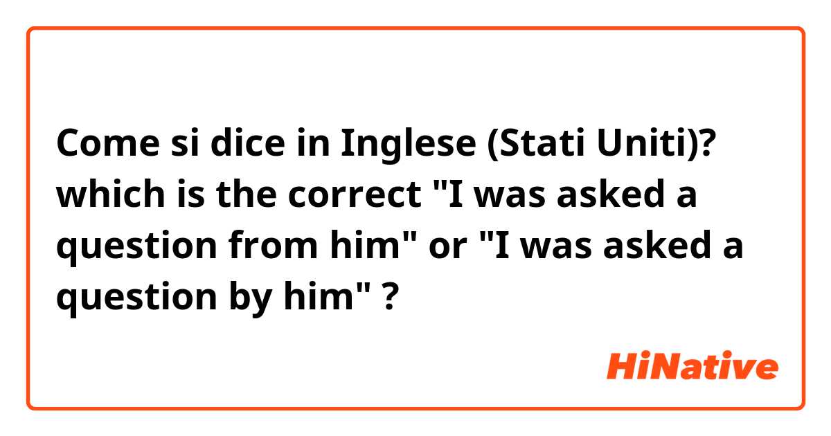 Come si dice in Inglese (Stati Uniti)? which is the correct "I was asked a question from him" or "I was asked a question by him" ?