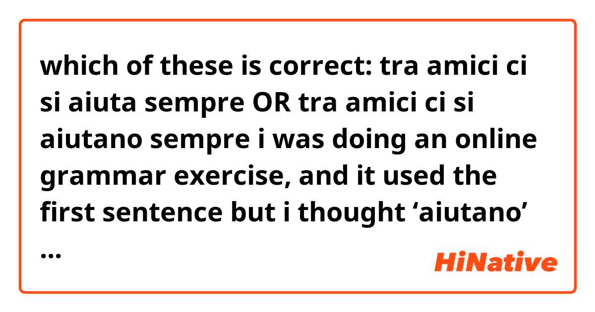 which of these is correct:

tra amici ci si aiuta sempre

OR

tra amici ci si aiutano sempre 




i was doing an online grammar exercise, and it used the first sentence but i thought ‘aiutano’ would be used instead of ‘aiuta’ because ‘amici’ is plural?
