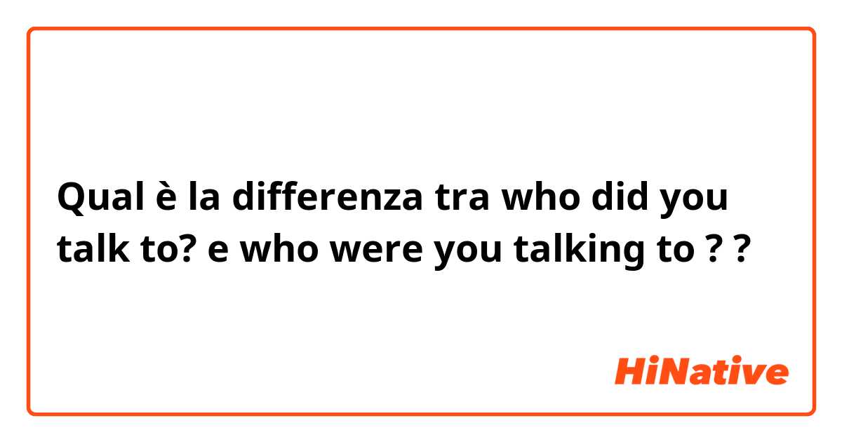 Qual è la differenza tra  who did you talk to? e who were you talking to ? ?