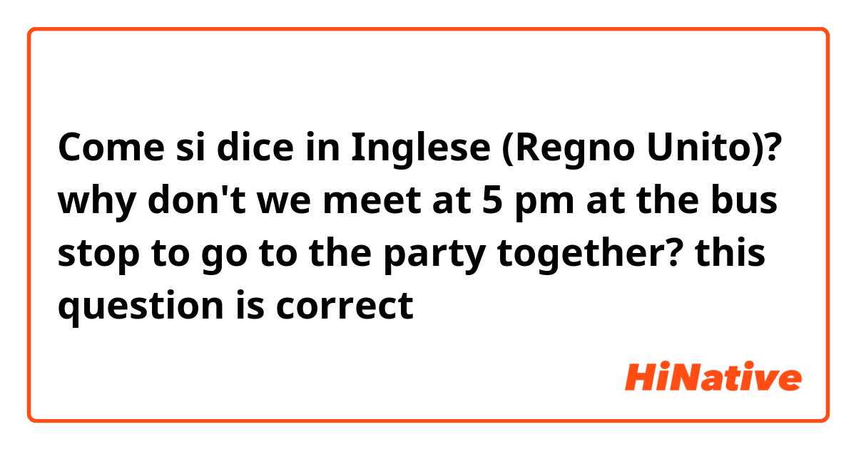 Come si dice in Inglese (Regno Unito)? why don't we meet at 5 pm at the bus stop to go to the party together?
this question is correct