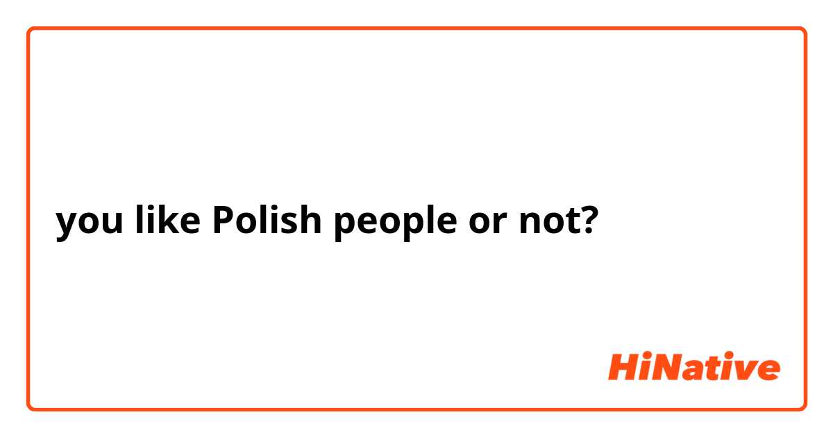you like Polish people or not? 
