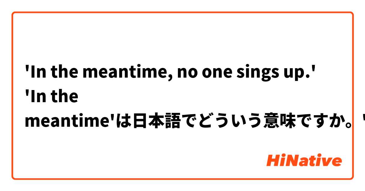 In The Meantime No One Sings Up In The Meantime は日本語でどういう意味ですか Hinative