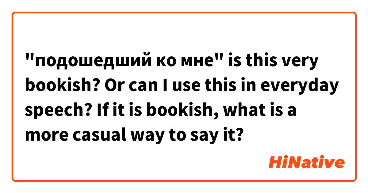 "подошедший ко мне" is this very bookish? Or can I use this in everyday speech? If it is bookish, what is a more casual way to say it? 